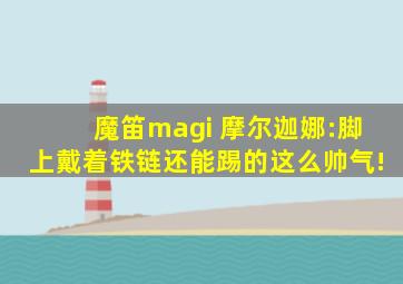 魔笛magi 摩尔迦娜:脚上戴着铁链还能踢的这么帅气!